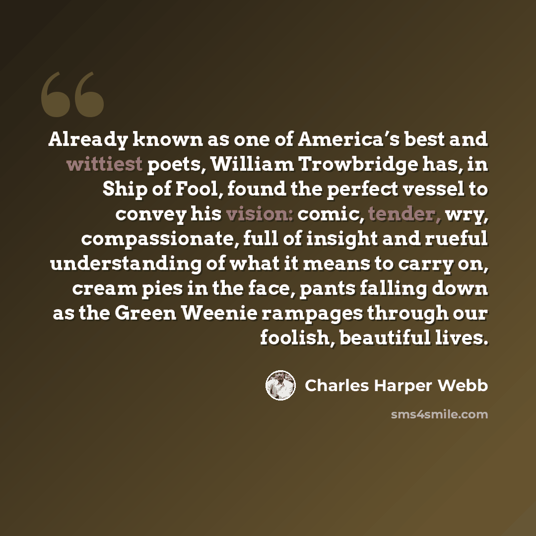 “Already known as one of America’s best and wittiest poets, William Trowbridge has, in Ship of Fool, found the perfect vessel to convey his vision: comic, tender, wry, compassionate, full of insight and rueful understanding of what it means to carry on, cream pies in the face, pants falling down as…” quote by Charles Harper Webb