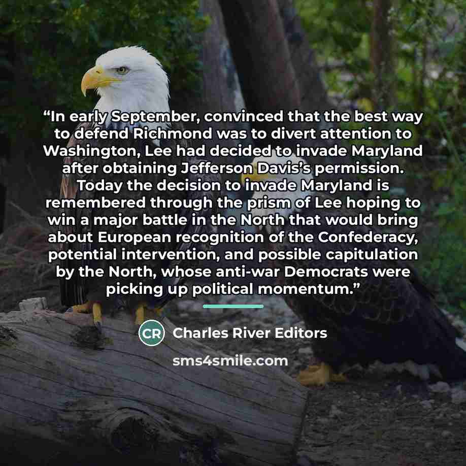 “In early September, convinced that the best way to defend Richmond was to divert attention to Washington, Lee had decided to invade Maryland after obtaining Jefferson Davis’s permission. Today the decision to invade Maryland is remembered through the prism of Lee hoping to win a major battle in…” quote by Charles River Editors
