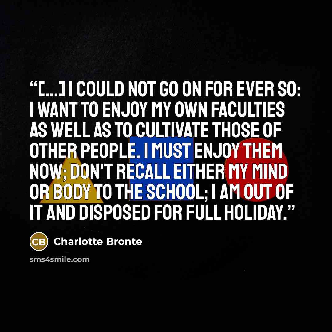 “[...] I could not go on for ever so: I want to enjoy my own faculties as well as to cultivate those of other people. I must enjoy them now; don't recall either my mind or body to the school; I am out of it and disposed for full holiday.” quote by Charlotte Brontë