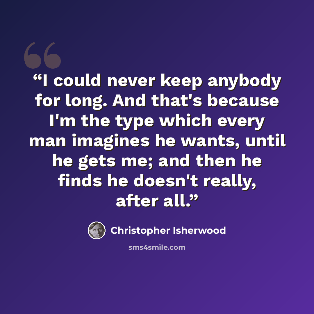 “I could never keep anybody for long. And that's because I'm the type which every man imagines he wants, until he gets me; and then he finds he doesn't really, after all.” quote by Christopher Isherwood