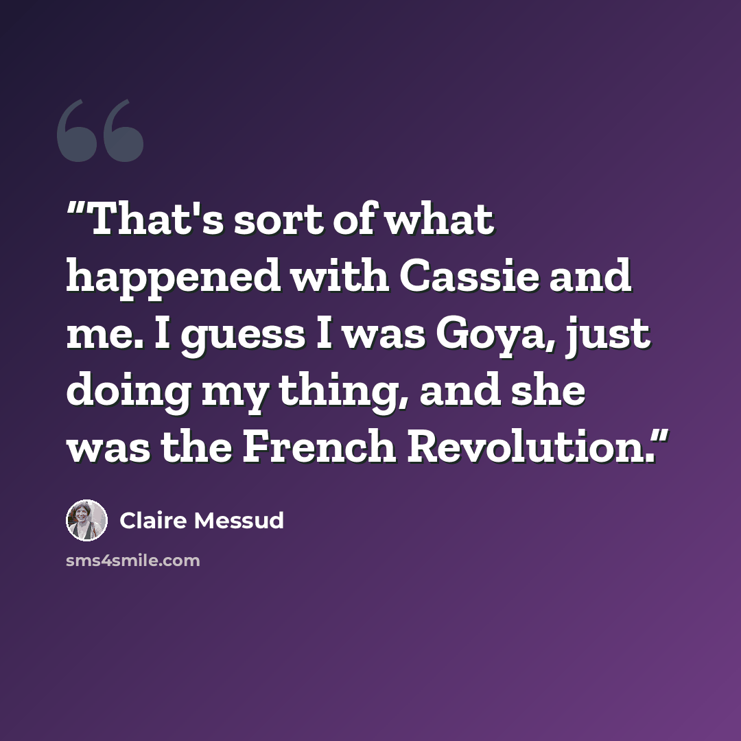 “That's sort of what happened with Cassie and me. I guess I was Goya, just doing my thing, and she was the French Revolution.” quote by Claire Messud