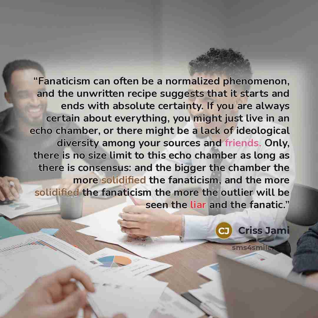 “Fanaticism can often be a normalized phenomenon, and the unwritten recipe suggests that it starts and ends with absolute certainty. If you are always certain about everything, you might just live in an echo chamber, or there might be a lack of ideological diversity among your sources and friends…” quote by Criss Jami