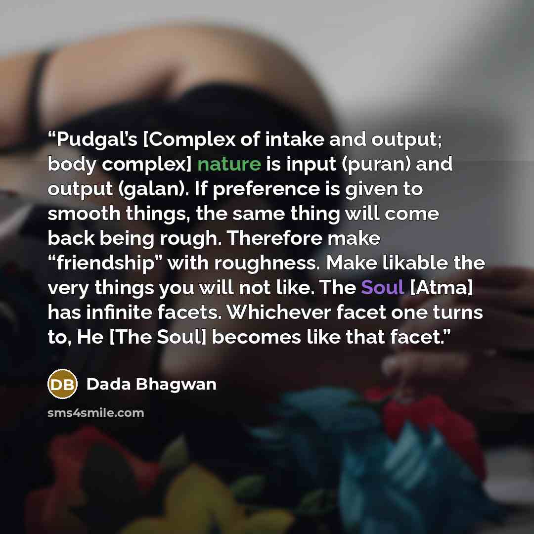 “Pudgal’s [Complex of intake and output; body complex] nature is input (puran) and output (galan). If preference is given to smooth things, the same thing will come back being rough. Therefore make “friendship” with roughness. Make likable the very things you will not like. The Soul [Atma] has…” quote by Dada Bhagwan