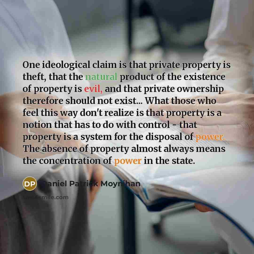 “One ideological claim is that private property is theft, that the natural product of the existence of property is evil, and that private ownership therefore should not exist... What those who feel this way don't realize is that property is a notion that has to do with control - that property is a…” quote by Daniel Patrick Moynihan