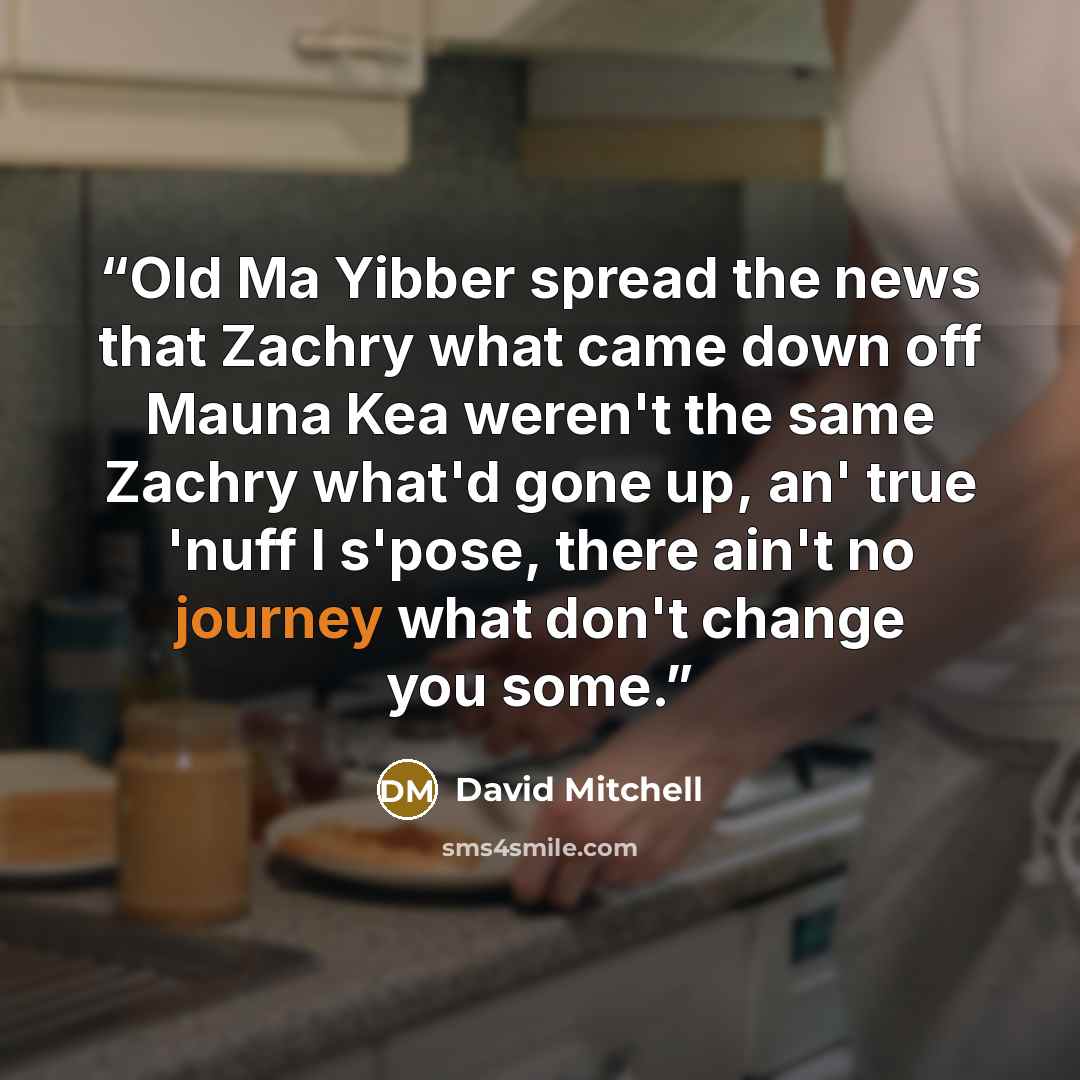 “Old Ma Yibber spread the news that Zachry what came down off Mauna Kea weren't the same Zachry what'd gone up, an' true 'nuff I s'pose, there ain't no journey what don't change you some.” quote by David Mitchell