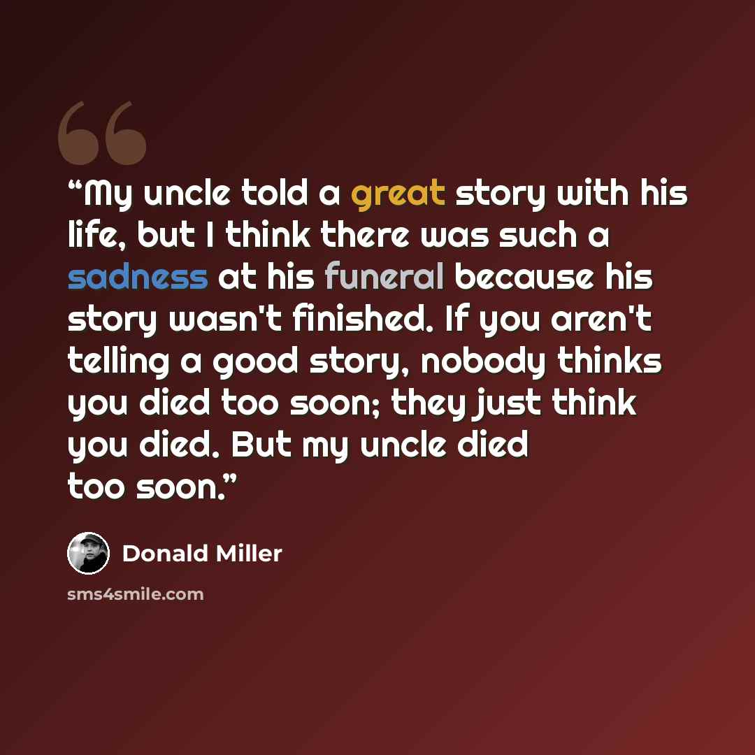 “My uncle told a great story with his life, but I think there was such a sadness at his funeral because his story wasn't finished. If you aren't telling a good story, nobody thinks you died too soon; they just think you died. But my uncle died too soon.” quote by Donald Miller