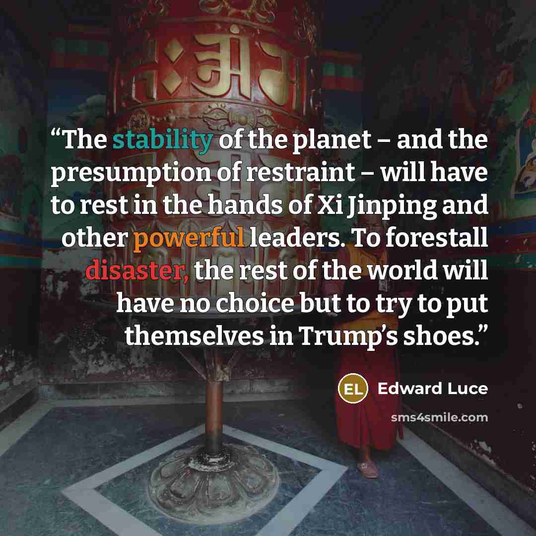 “The stability of the planet – and the presumption of restraint – will have to rest in the hands of Xi Jinping and other powerful leaders. To forestall disaster, the rest of the world will have no choice but to try to put themselves in Trump’s shoes.” quote by Edward Luce