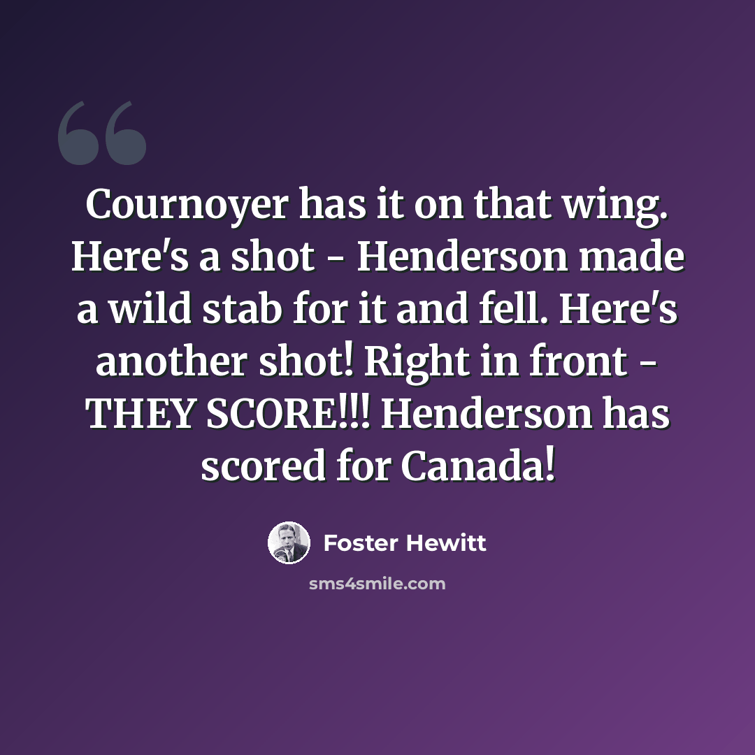“Cournoyer has it on that wing. Here's a shot - Henderson made a wild stab for it and fell. Here's another shot! Right in front - THEY SCORE!!! Henderson has scored for Canada!” quote by Foster Hewitt