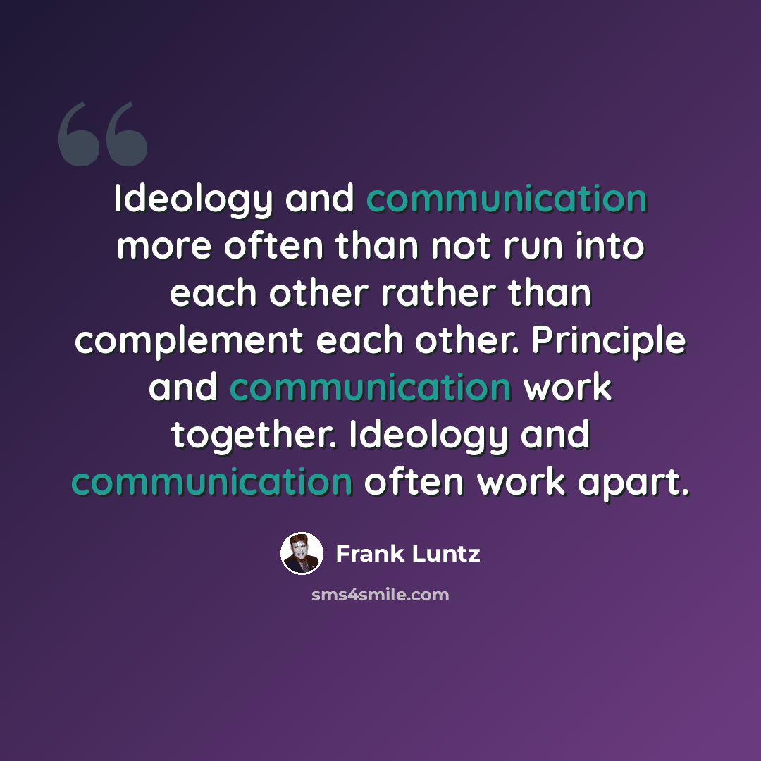 “Ideology and communication more often than not run into each other rather than complement each other. Principle and communication work together. Ideology and communication often work apart.” quote by Frank Luntz