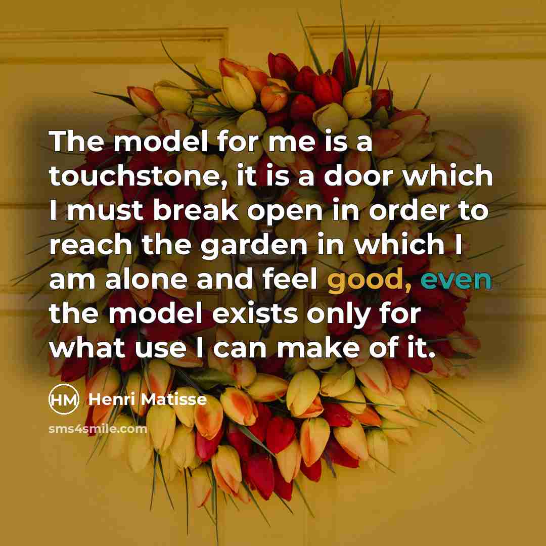 “The model for me is a touchstone, it is a door which I must break open in order to reach the garden in which I am alone and feel good, even the model exists only for what use I can make of it.” quote by Henri Matisse