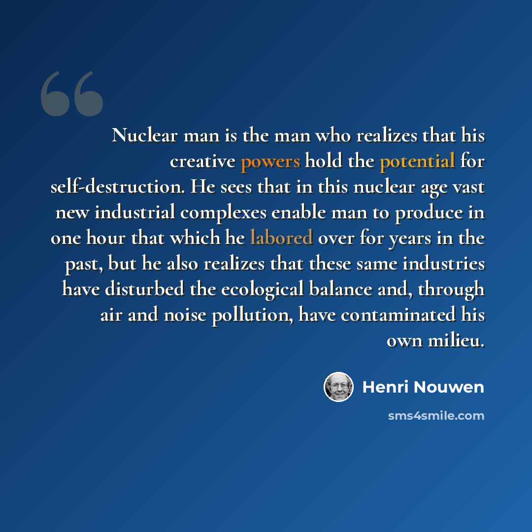 “Nuclear man is the man who realizes that his creative powers hold the potential for self-destruction. He sees that in this nuclear age vast new industrial complexes enable man to produce in one hour that which he labored over for years in the past, but he also realizes that these same industries…” quote by Henri Nouwen