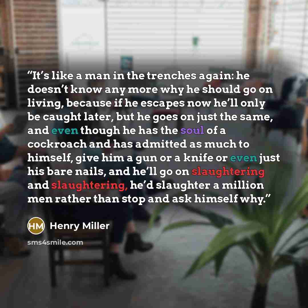 “It’s like a man in the trenches again: he doesn’t know any more why he should go on living, because if he escapes now he’ll only be caught later, but he goes on just the same, and even though he has the soul of a cockroach and has admitted as much to himself, give him a gun or a knife or even just…” quote by Henry Miller