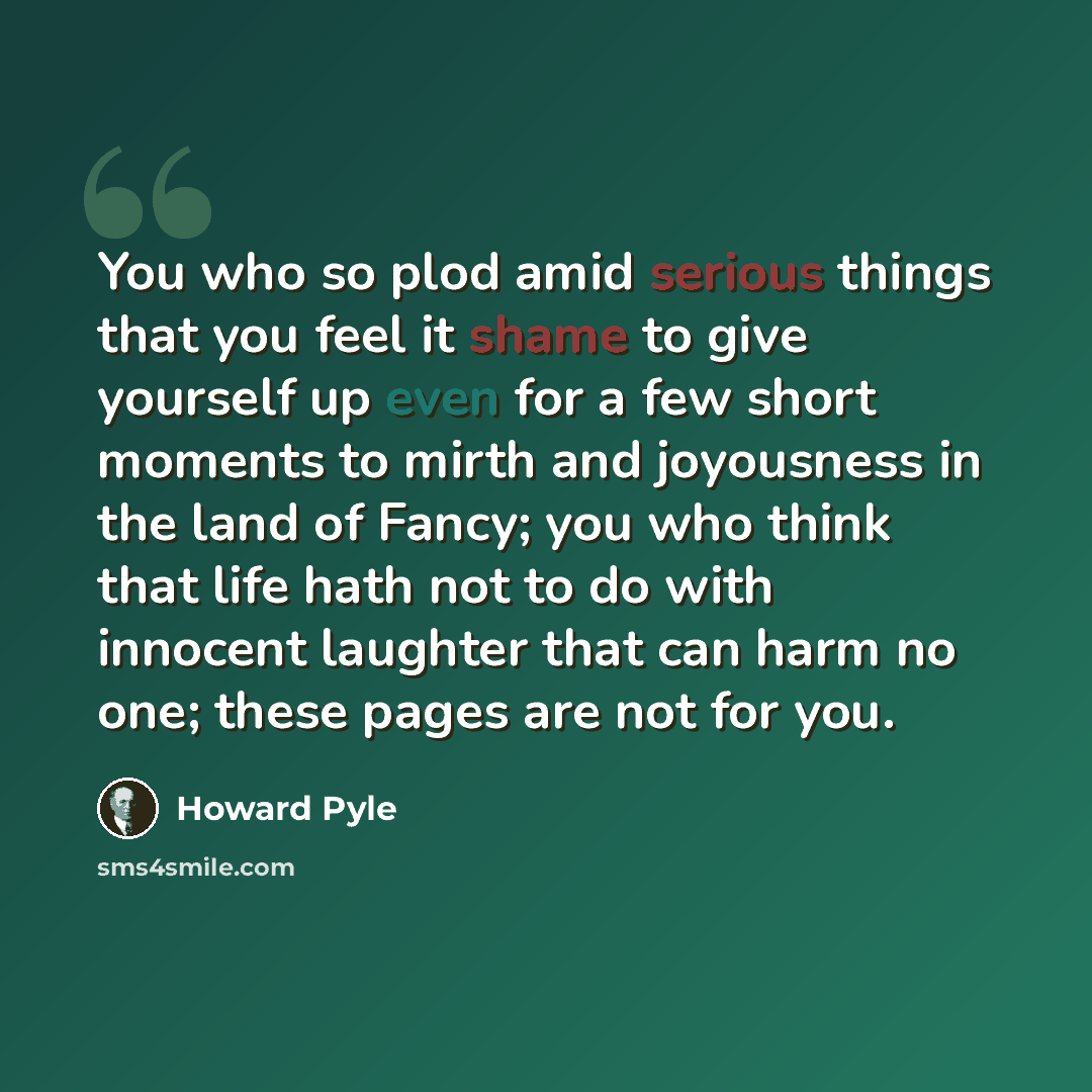 “You who so plod amid serious things that you feel it shame to give yourself up even for a few short moments to mirth and joyousness in the land of Fancy; you who think that life hath not to do with innocent laughter that can harm no one; these pages are not for you.” quote by Howard Pyle