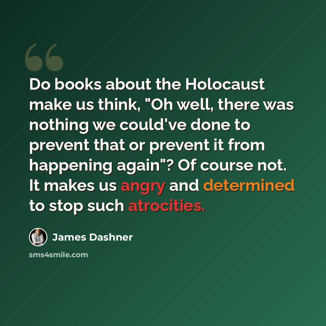 “Do books about the Holocaust make us think, "Oh well, there was nothing we could've done to prevent that or prevent it from happening again"? Of course not. It makes us angry and determined to stop such atrocities.” quote by James Dashner