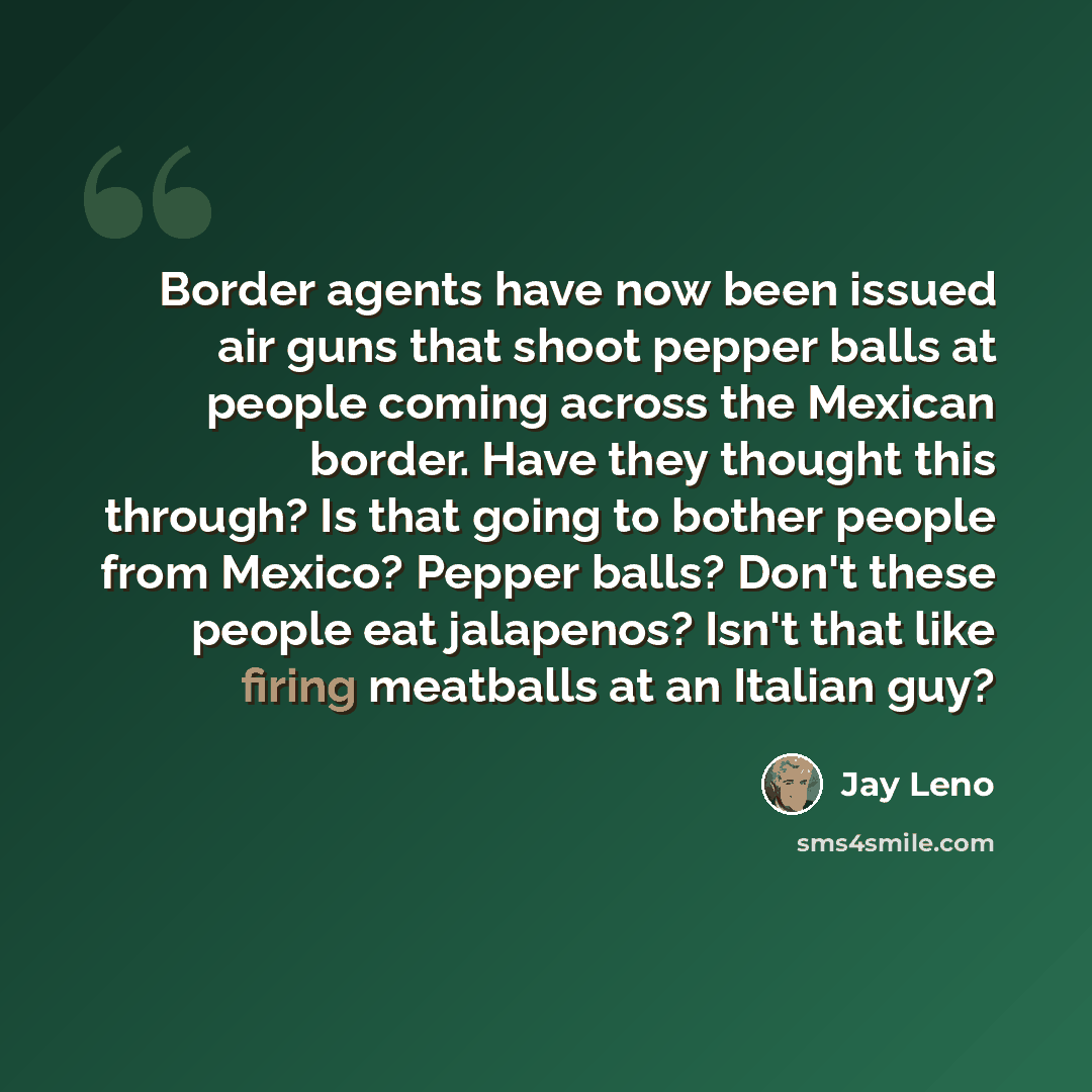 “Border agents have now been issued air guns that shoot pepper balls at people coming across the Mexican border. Have they thought this through? Is that going to bother people from Mexico? Pepper balls? Don't these people eat jalapenos? Isn't that like firing meatballs at an Italian guy?” quote by Jay Leno