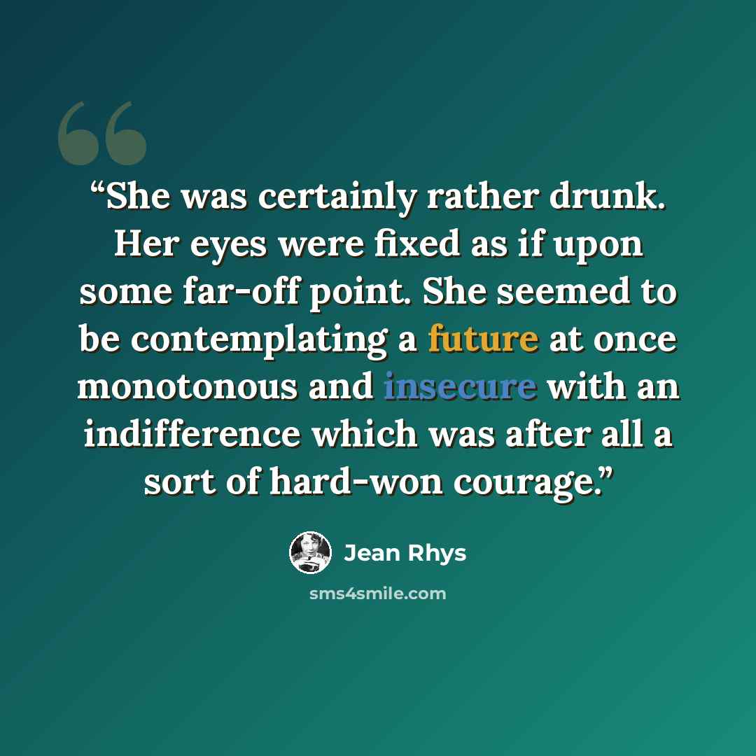 “She was certainly rather drunk. Her eyes were fixed as if upon some far-off point. She seemed to be contemplating a future at once monotonous and insecure with an indifference which was after all a sort of hard-won courage.” quote by Jean Rhys