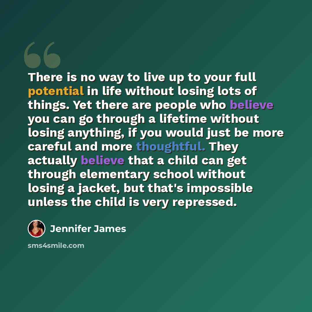 “There is no way to live up to your full potential in life without losing lots of things. Yet there are people who believe you can go through a lifetime without losing anything, if you would just be more careful and more thoughtful. They actually believe that a child can get through elementary…” quote by Jennifer James