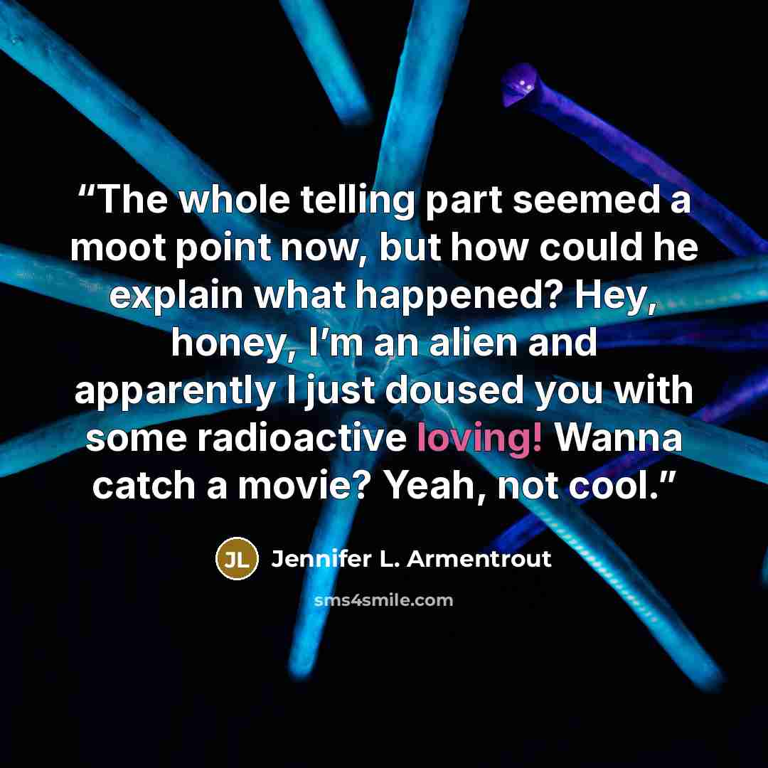 “The whole telling part seemed a moot point now, but how could he explain what happened? Hey, honey, I’m an alien and apparently I just doused you with some radioactive loving! Wanna catch a movie? Yeah, not cool.” quote by Jennifer L. Armentrout