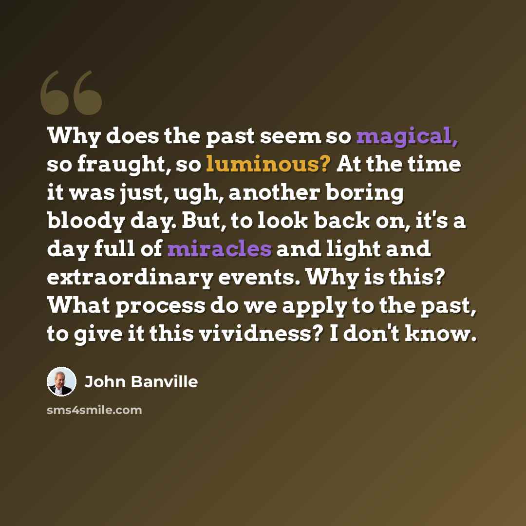 “Why does the past seem so magical, so fraught, so luminous? At the time it was just, ugh, another boring bloody day. But, to look back on, it's a day full of miracles and light and extraordinary events. Why is this? What process do we apply to the past, to give it this vividness? I don't know.” quote by John Banville