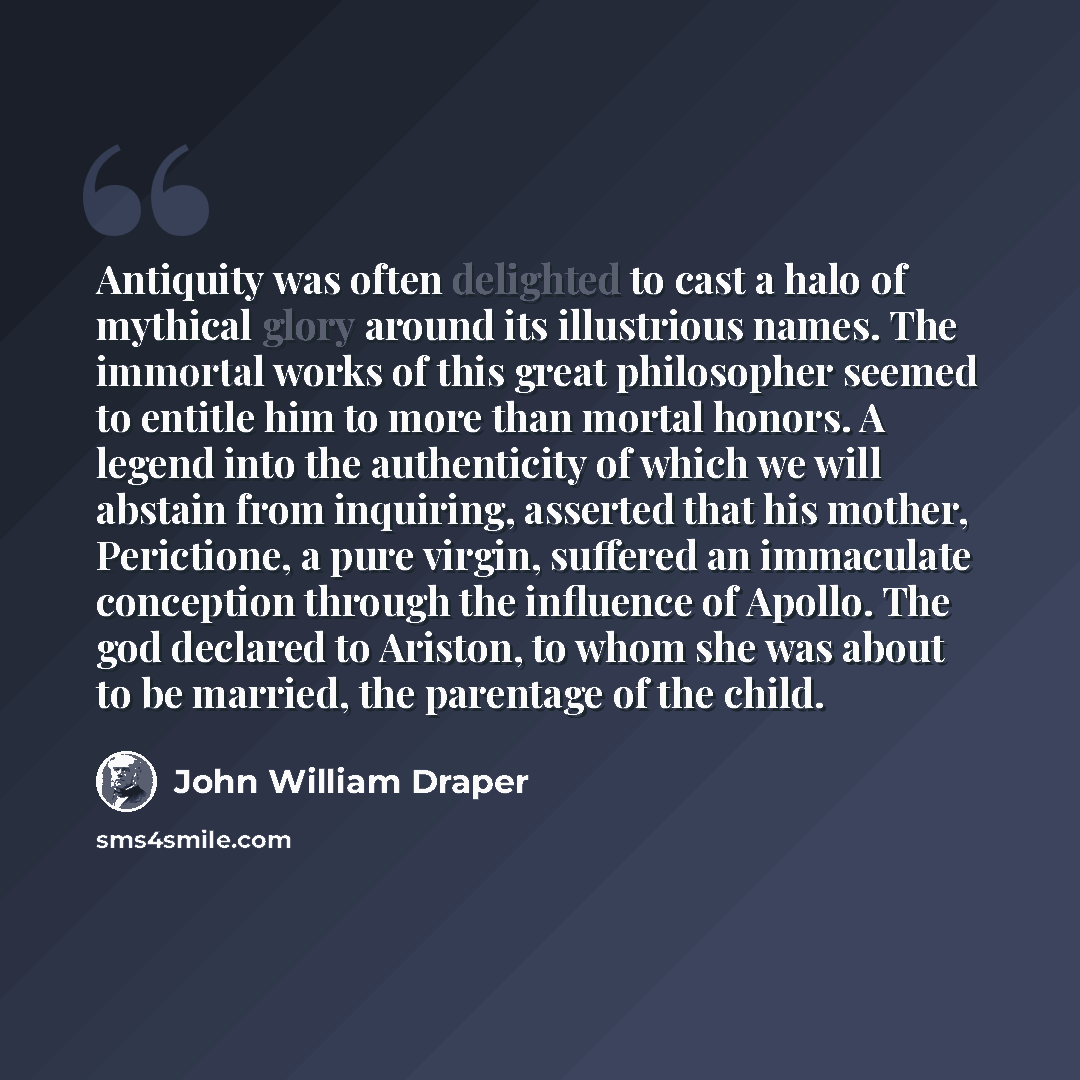 “Antiquity was often delighted to cast a halo of mythical glory around its illustrious names. The immortal works of this great philosopher seemed to entitle him to more than mortal honors. A legend into the authenticity of which we will abstain from inquiring, asserted that his mother, Perictione…” quote by John William Draper