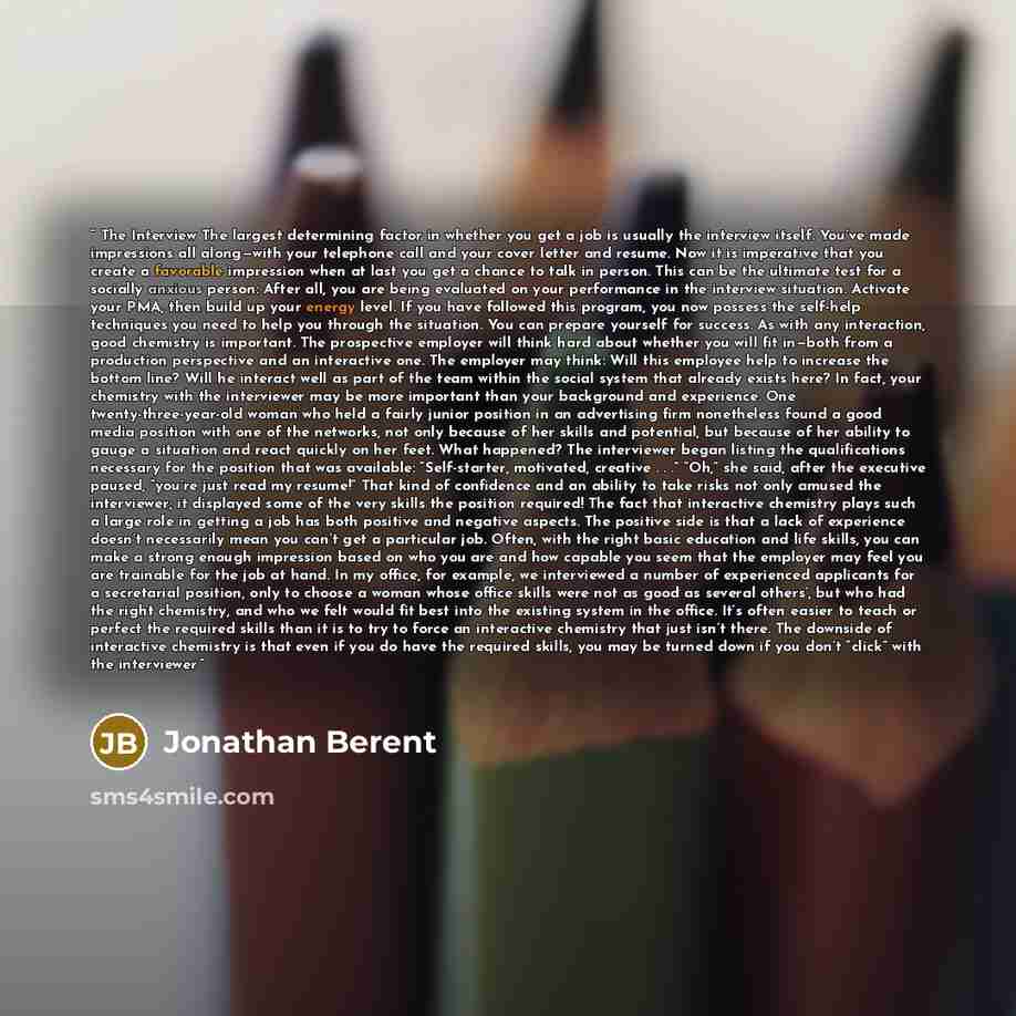“The Interview The largest determining factor in whether you get a job is usually the interview itself. You’ve made impressions all along—with your telephone call and your cover letter and resume. Now it is imperative that you create a favorable impression when at last you get a chance to talk in…” quote by Jonathan Berent