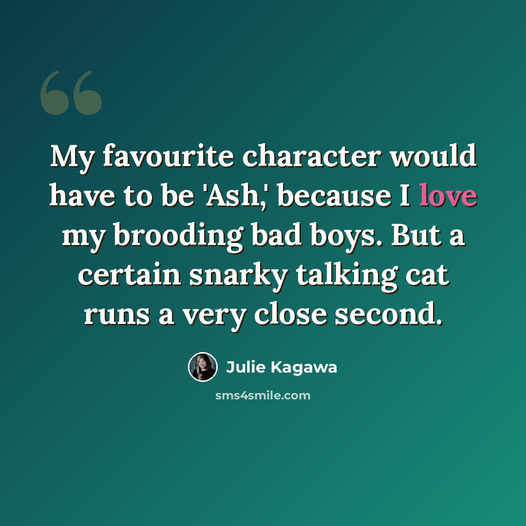 “My favourite character would have to be 'Ash,' because I love my brooding bad boys. But a certain snarky talking cat runs a very close second.” quote by Julie Kagawa