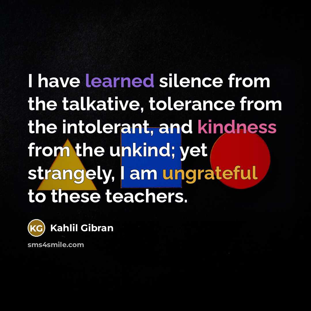 “I have learned silence from the talkative, tolerance from the intolerant, and kindness from the unkind; yet strangely, I am ungrateful to these teachers.” quote by Kahlil Gibran
