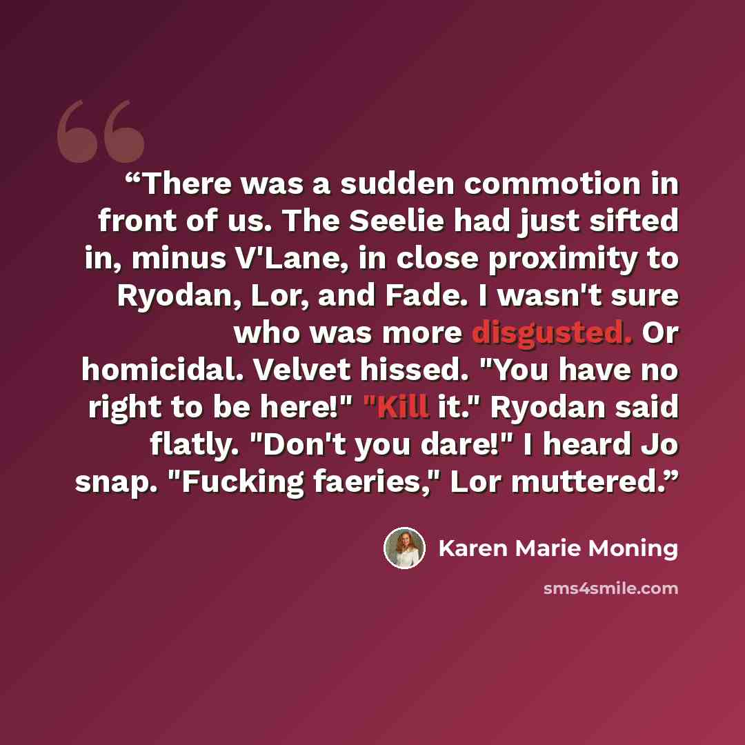 “There was a sudden commotion in front of us. The Seelie had just sifted in, minus V'Lane, in close proximity to Ryodan, Lor, and Fade. I wasn't sure who was more disgusted. Or homicidal. Velvet hissed. "You have no right to be here!" "Kill it." Ryodan said flatly. "Don't you dare!" I heard Jo…” quote by Karen Marie moning