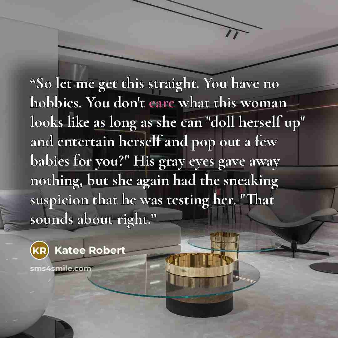 “So let me get this straight. You have no hobbies. You don't care what this woman looks like as long as she can "doll herself up" and entertain herself and pop out a few babies for you?" His gray eyes gave away nothing, but she again had the sneaking suspicion that he was testing her. "That sounds…” quote by Katee Robert