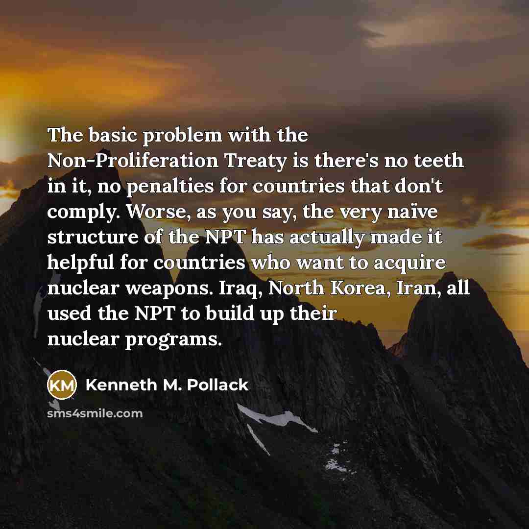 “The basic problem with the Non-Proliferation Treaty is there's no teeth in it, no penalties for countries that don't comply. Worse, as you say, the very naïve structure of the NPT has actually made it helpful for countries who want to acquire nuclear weapons. Iraq, North Korea, Iran, all used the…” quote by Kenneth M. Pollack