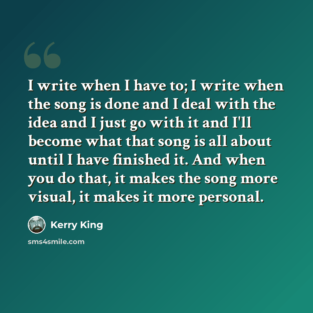 “I write when I have to; I write when the song is done and I deal with the idea and I just go with it and I'll become what that song is all about until I have finished it. And when you do that, it makes the song more visual, it makes it more personal.” quote by Kerry King