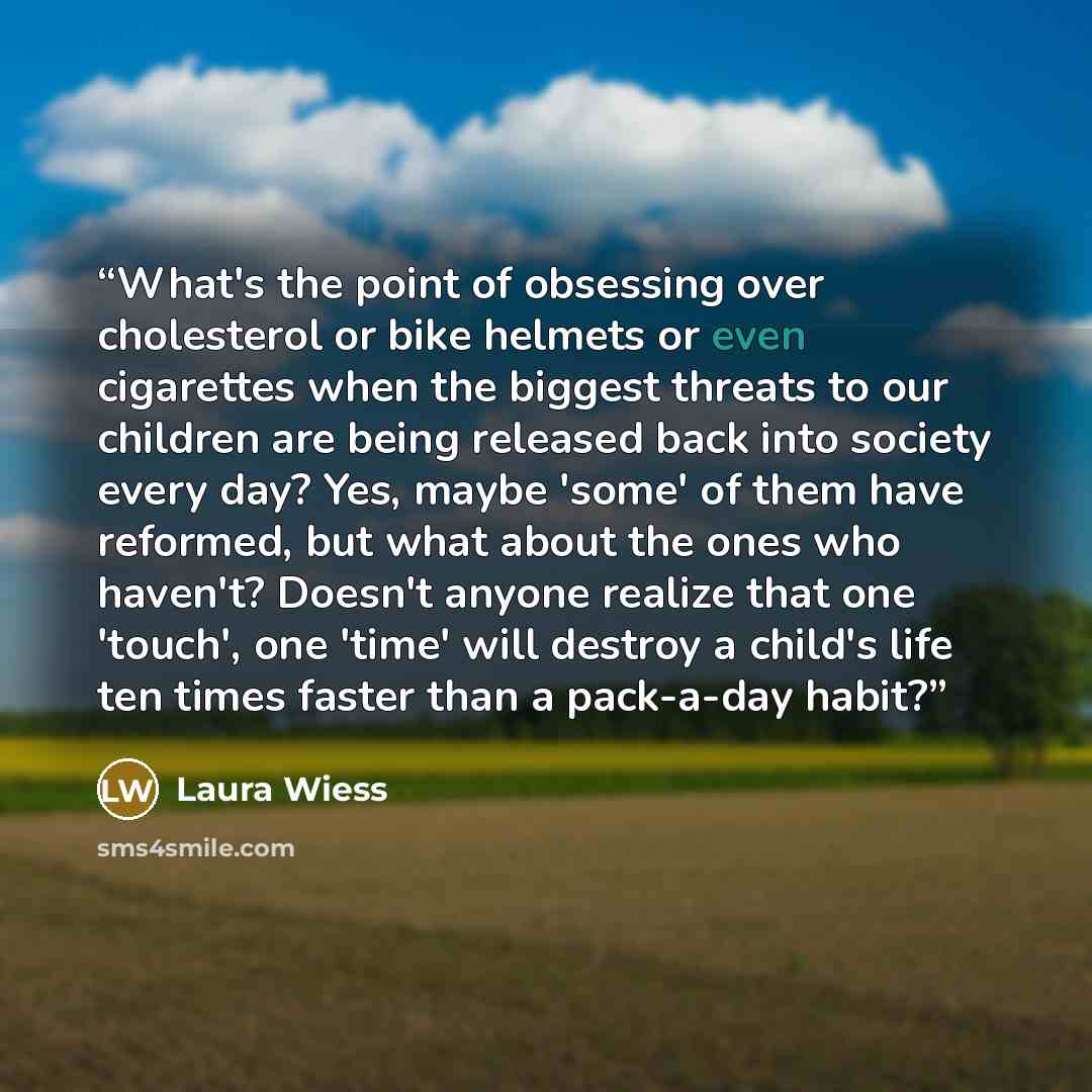 “What's the point of obsessing over cholesterol or bike helmets or even cigarettes when the biggest threats to our children are being released back into society every day? Yes, maybe 'some' of them have reformed, but what about the ones who haven't? Doesn't anyone realize that one 'touch', one…” quote by Laura Wiess