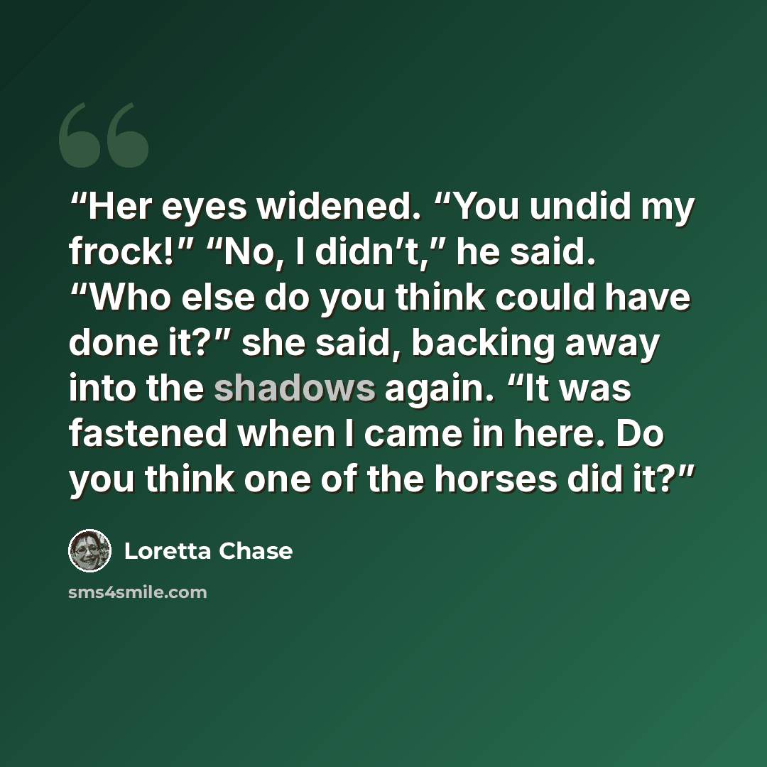 “Her eyes widened. “You undid my frock!” “No, I didn’t,” he said. “Who else do you think could have done it?” she said, backing away into the shadows again. “It was fastened when I came in here. Do you think one of the horses did it?” quote by Loretta Chase