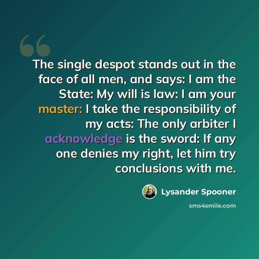“The single despot stands out in the face of all men, and says: I am the State: My will is law: I am your master: I take the responsibility of my acts: The only arbiter I acknowledge is the sword: If any one denies my right, let him try conclusions with me.” quote by Lysander Spooner