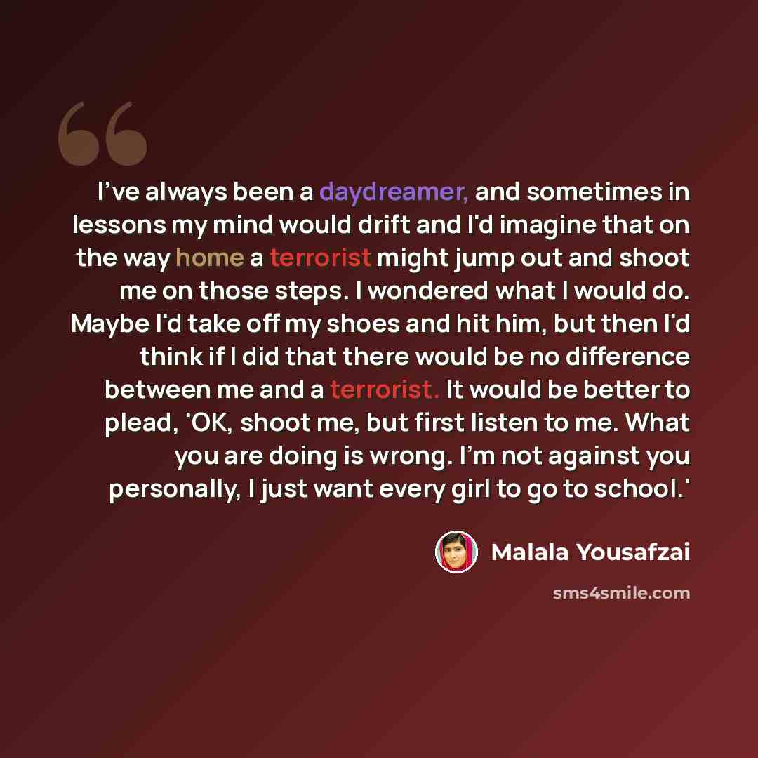 “I've always been a daydreamer, and sometimes in lessons my mind would drift and I'd imagine that on the way home a terrorist might jump out and shoot me on those steps. I wondered what I would do. Maybe I'd take off my shoes and hit him, but then I'd think if I did that there would be no…” quote by Malala Yousafzai