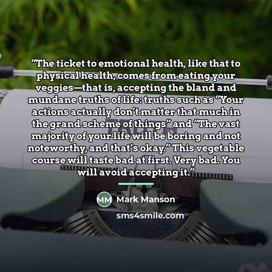 “The ticket to emotional health, like that to physical health, comes from eating your veggies—that is, accepting the bland and mundane truths of life: truths such as “Your actions actually don’t matter that much in the grand scheme of things” and “The vast majority of your life will be boring and…” quote by Mark Manson