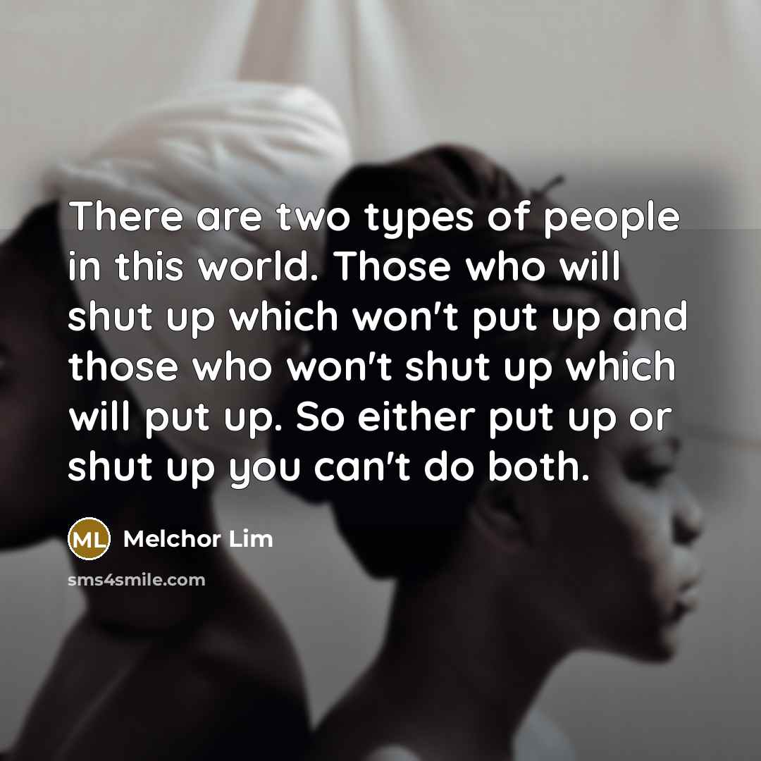 “There are two types of people in this world. Those who will shut up which won't put up and those who won't shut up which will put up. So either put up or shut up you can't do both.” quote by Melchor Lim