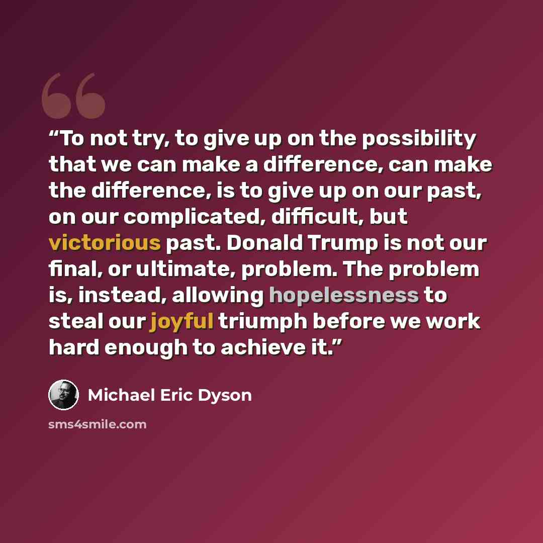 “To not try, to give up on the possibility that we can make a difference, can make the difference, is to give up on our past, on our complicated, difficult, but victorious past. Donald Trump is not our final, or ultimate, problem. The problem is, instead, allowing hopelessness to steal our joyful…” quote by Michael Eric Dyson