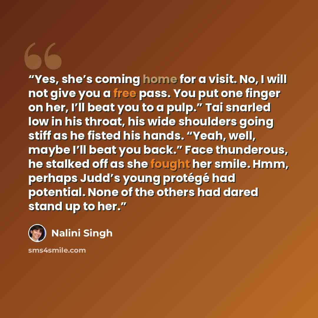 “Yes, she’s coming home for a visit. No, I will not give you a free pass. You put one finger on her, I’ll beat you to a pulp.” Tai snarled low in his throat, his wide shoulders going stiff as he fisted his hands. “Yeah, well, maybe I’ll beat you back.” Face thunderous, he stalked off as she fought…” quote by nalini singh