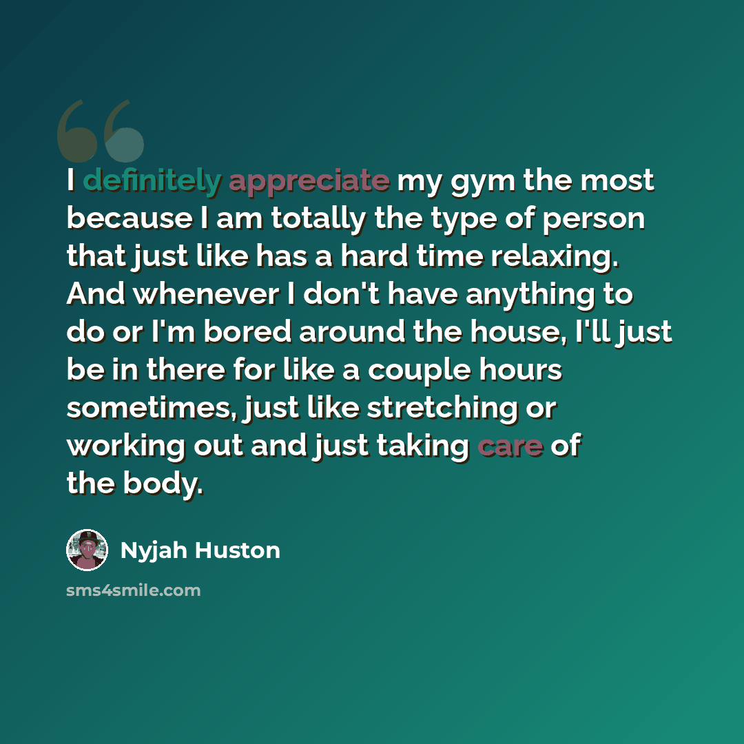 “I definitely appreciate my gym the most because I am totally the type of person that just like has a hard time relaxing. And whenever I don't have anything to do or I'm bored around the house, I'll just be in there for like a couple hours sometimes, just like stretching or working out and just…” quote by Nyjah Huston