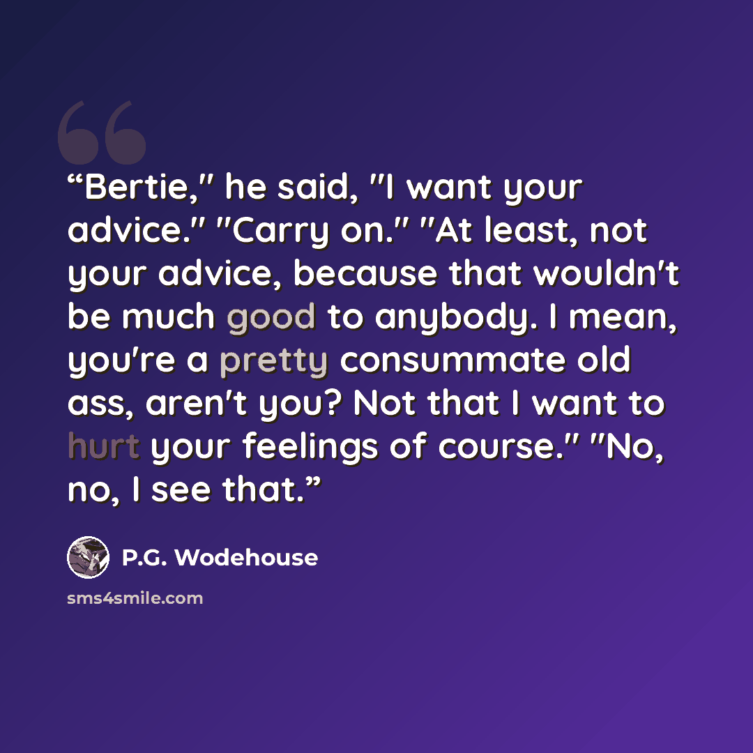 “Bertie," he said, "I want your advice." "Carry on." "At least, not your advice, because that wouldn't be much good to anybody. I mean, you're a pretty consummate old ass, aren't you? Not that I want to hurt your feelings of course." "No, no, I see that.” quote by P.G. Wodehouse