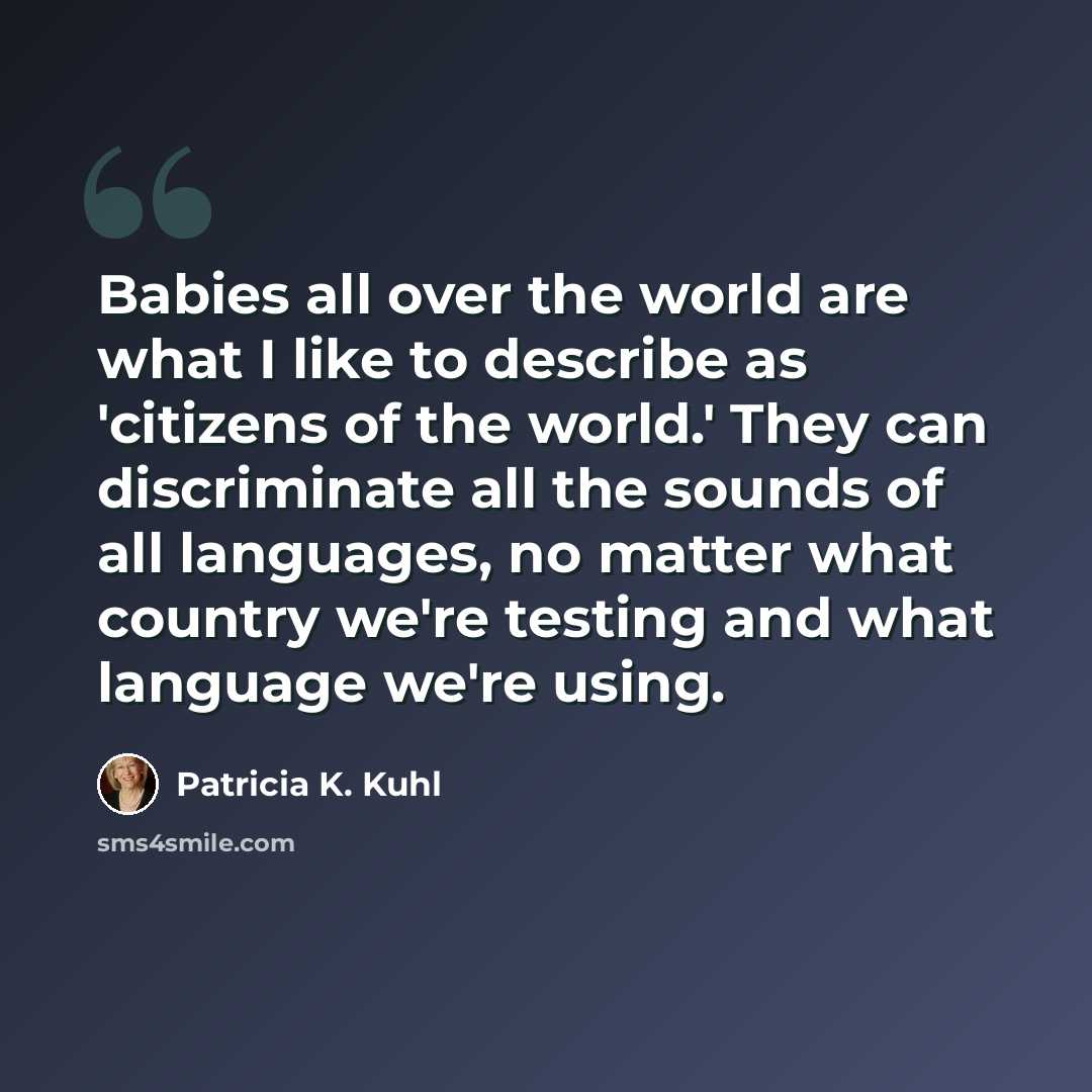 “Babies all over the world are what I like to describe as 'citizens of the world.' They can discriminate all the sounds of all languages, no matter what country we're testing and what language we're using.” quote by Patricia K. Kuhl