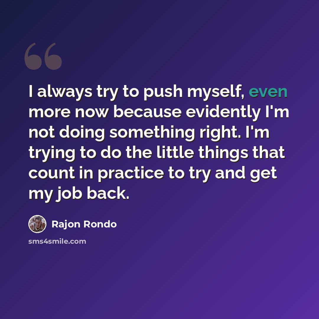 “I always try to push myself, even more now because evidently I'm not doing something right. I'm trying to do the little things that count in practice to try and get my job back.” quote by Rajon Rondo