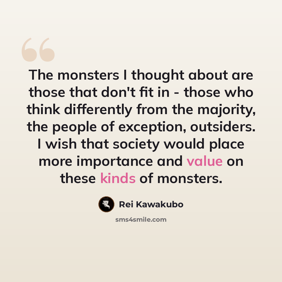 “The monsters I thought about are those that don't fit in - those who think differently from the majority, the people of exception, outsiders. I wish that society would place more importance and value on these kinds of monsters.” quote by Rei Kawakubo