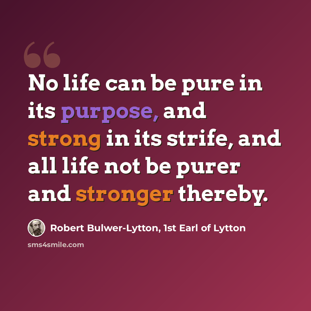 “No life can be pure in its purpose, and strong in its strife, and all life not be purer and stronger thereby.” quote by Robert Bulwer-Lytton, 1st Earl of Lytton