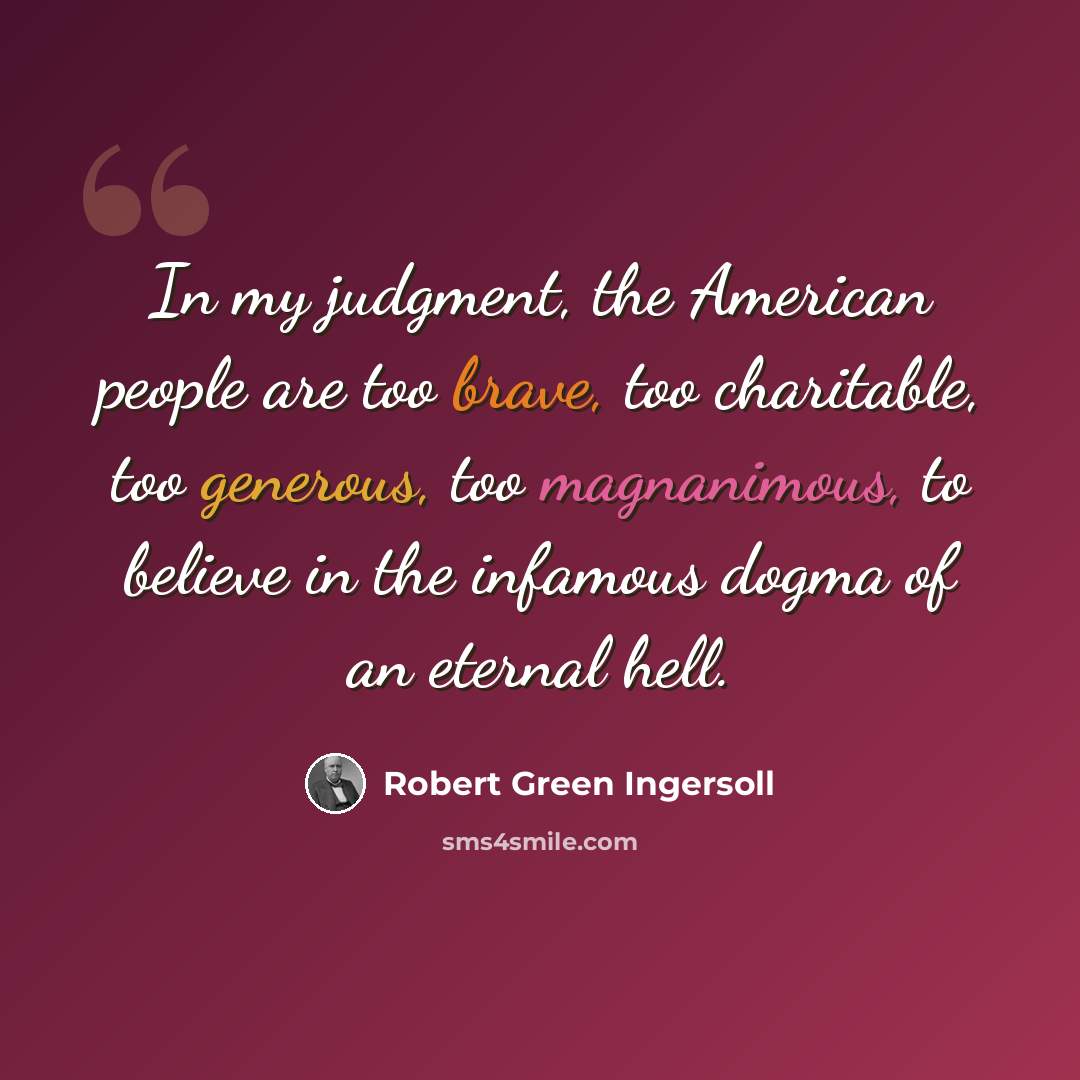 “In my judgment, the American people are too brave, too charitable, too generous, too magnanimous, to believe in the infamous dogma of an eternal hell.” quote by Robert Green Ingersoll