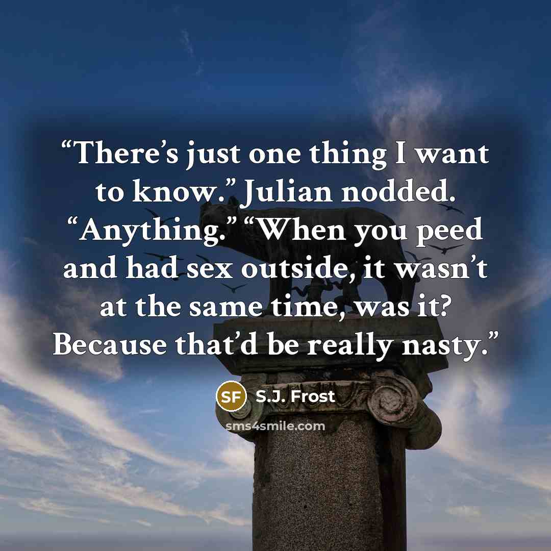 “There’s just one thing I want to know.” Julian nodded. “Anything.” “When you peed and had sex outside, it wasn’t at the same time, was it? Because that’d be really nasty.” quote by S.J. Frost