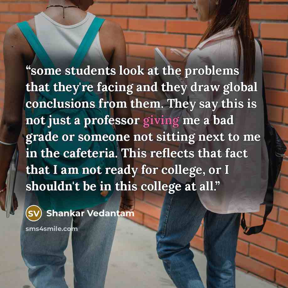 “some students look at the problems that they're facing and they draw global conclusions from them. They say this is not just a professor giving me a bad grade or someone not sitting next to me in the cafeteria. This reflects that fact that I am not ready for college, or I shouldn't be in this…” quote by Shankar Vedantam
