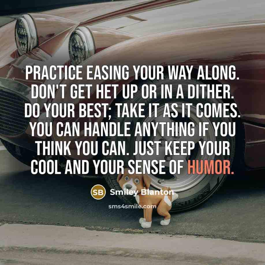 “Practice easing your way along. Don't get het up or in a dither. Do your best; take it as it comes. You can handle anything if you think you can. Just keep your cool and your sense of humor.” quote by Smiley Blanton