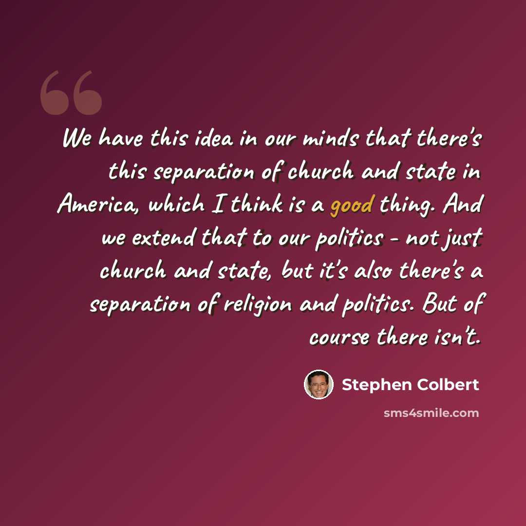 “We have this idea in our minds that there's this separation of church and state in America, which I think is a good thing. And we extend that to our politics - not just church and state, but it's also there's a separation of religion and politics. But of course there isn't.” quote by Stephen Colbert